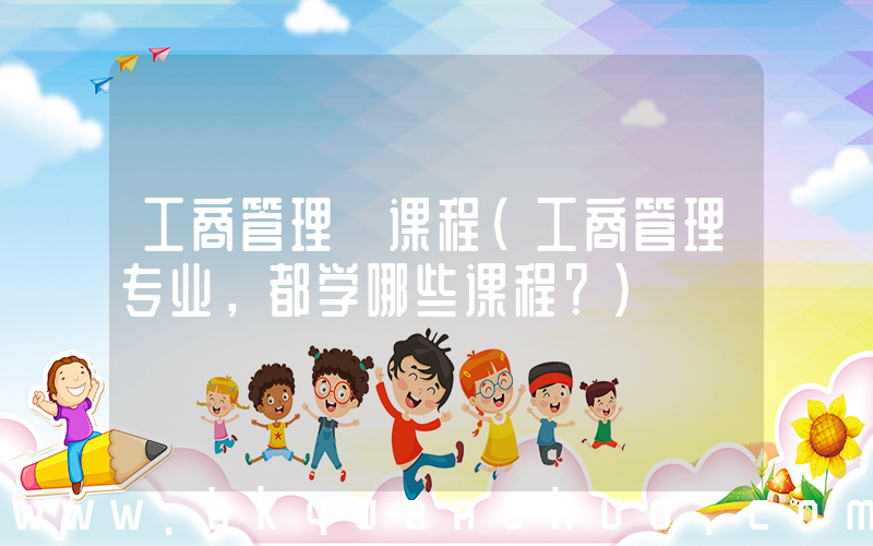 工商管理 课程(工商管理专业，都学哪些课程？)